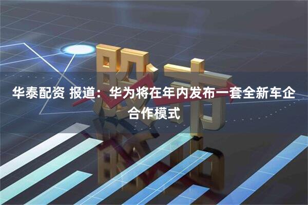 华泰配资 报道：华为将在年内发布一套全新车企合作模式