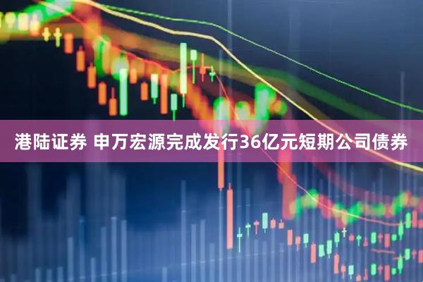 港陆证券 申万宏源完成发行36亿元短期公司债券