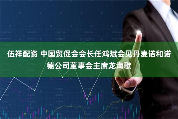 伍祥配资 中国贸促会会长任鸿斌会见丹麦诺和诺德公司董事会主席龙海歌