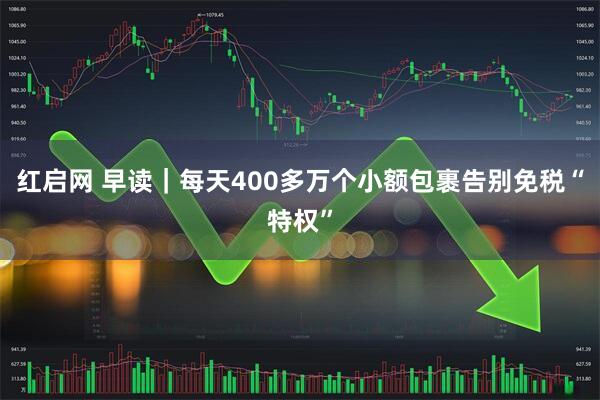 红启网 早读｜每天400多万个小额包裹告别免税“特权”