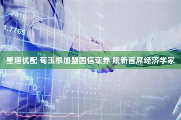 星速优配 荀玉根加盟国信证券 履新首席经济学家