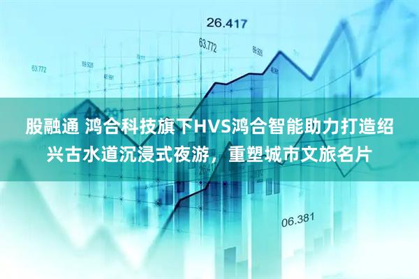 股融通 鸿合科技旗下HVS鸿合智能助力打造绍兴古水道沉浸式夜游，重塑城市文旅名片