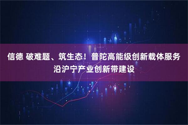 信德 破难题、筑生态！普陀高能级创新载体服务沿沪宁产业创新带建设