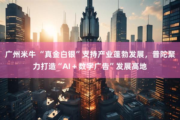 广州米牛 “真金白银”支持产业蓬勃发展，普陀聚力打造“AI＋数字广告”发展高地