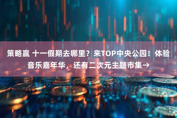策略赢 十一假期去哪里？来TOP中央公园！体验音乐嘉年华，还有二次元主题市集→