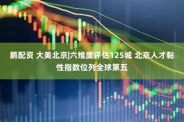 鹏配资 大美北京|六维度评估125城 北京人才黏性指数位列全球第五