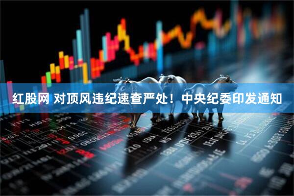 红股网 对顶风违纪速查严处！中央纪委印发通知