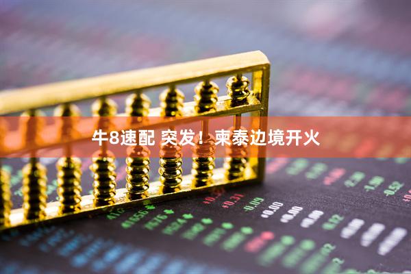 牛8速配 突发！柬泰边境开火