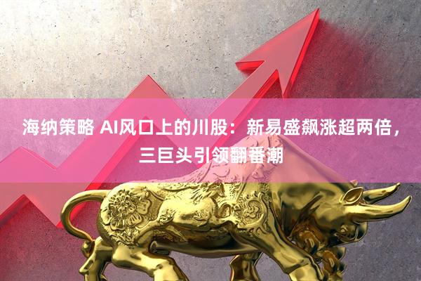 海纳策略 AI风口上的川股：新易盛飙涨超两倍，三巨头引领翻番潮