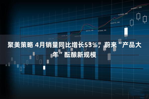 聚美策略 4月销量同比增长53%，蔚来“产品大年”酝酿新规模