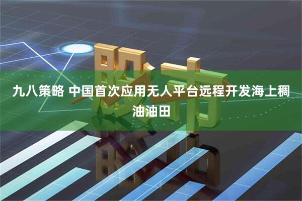 九八策略 中国首次应用无人平台远程开发海上稠油油田