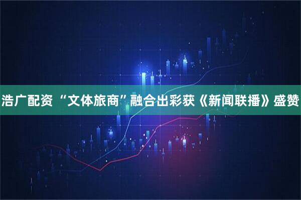浩广配资 “文体旅商”融合出彩获《新闻联播》盛赞