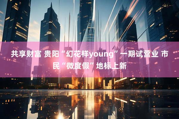 共享财富 贵阳“幻花样young”一期试营业 市民“微度假”地标上新