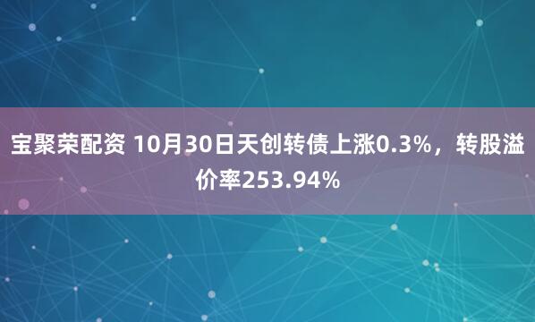 宝聚荣配资 10月30日天创转债上涨0.3%，转股溢价率253.94%