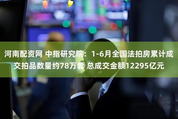 河南配资网 中指研究院:1-6月全国法拍房累计成交拍品数量约78万套 总成交金额12295亿元