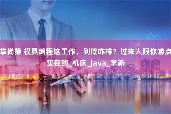 掌尚策 模具编程这工作,到底咋样?过来人跟你唠点实在的_机床_Java_学新