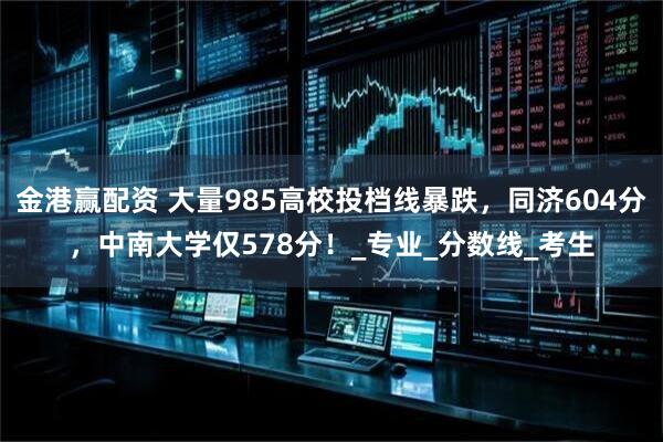 金港赢配资 大量985高校投档线暴跌,同济604分,中南大学仅578分!_专业_分数线_考生